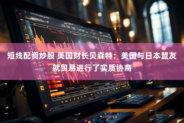 短线配资炒股 美国财长贝森特：美国与日本盟友就贸易进行了实质协商