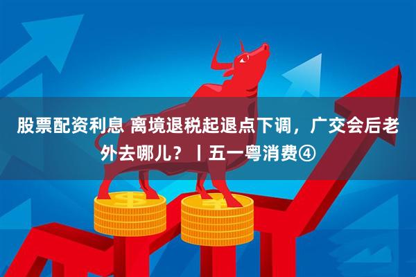 股票配资利息 离境退税起退点下调，广交会后老外去哪儿？丨五一粤消费④
