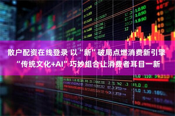 散户配资在线登录 以“新”破局点燃消费新引擎 “传统文化+AI”巧妙组合让消费者耳目一新