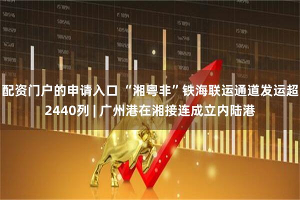 配资门户的申请入口 “湘粤非”铁海联运通道发运超2440列 | 广州港在湘接连成立内陆港