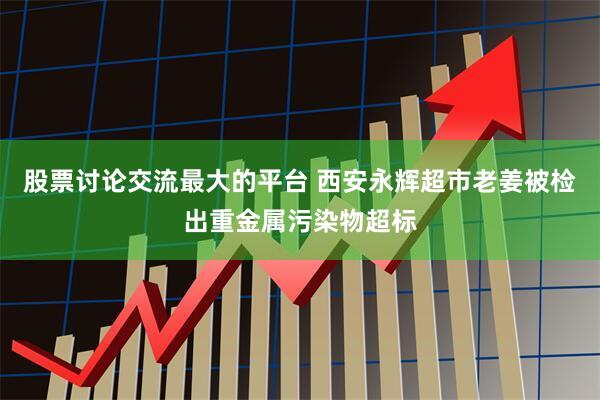 股票讨论交流最大的平台 西安永辉超市老姜被检出重金属污染物超标