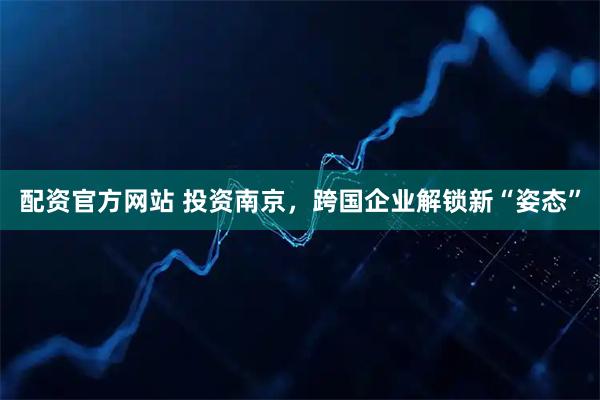 配资官方网站 投资南京，跨国企业解锁新“姿态”