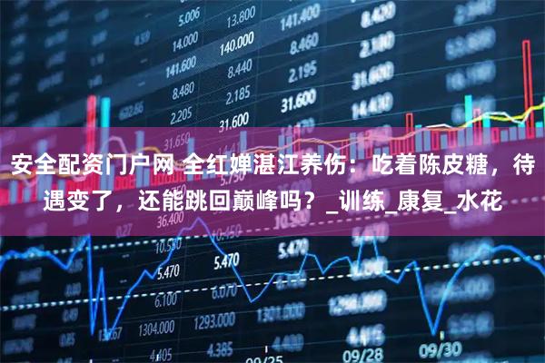 安全配资门户网 全红婵湛江养伤：吃着陈皮糖，待遇变了，还能跳回巅峰吗？_训练_康复_水花