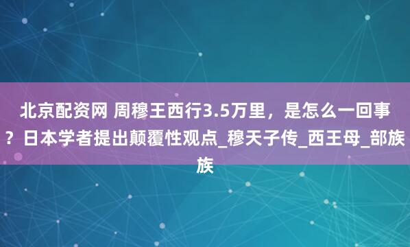 北京配资网 周穆王西行3.5万里，是怎么一回事？日本学者提出颠覆性观点_穆天子传_西王母_部族