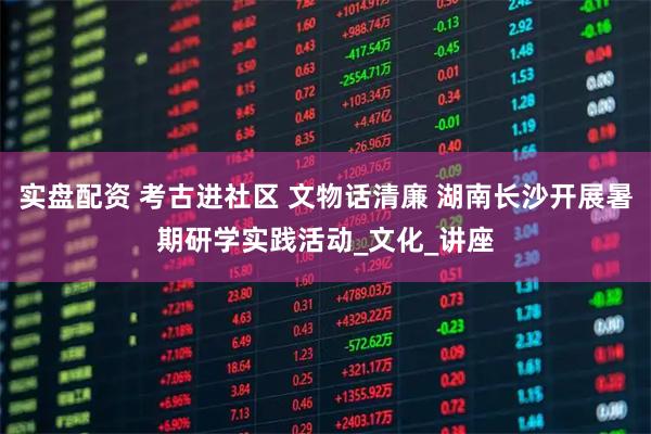 实盘配资 考古进社区 文物话清廉 湖南长沙开展暑期研学实践活动_文化_讲座