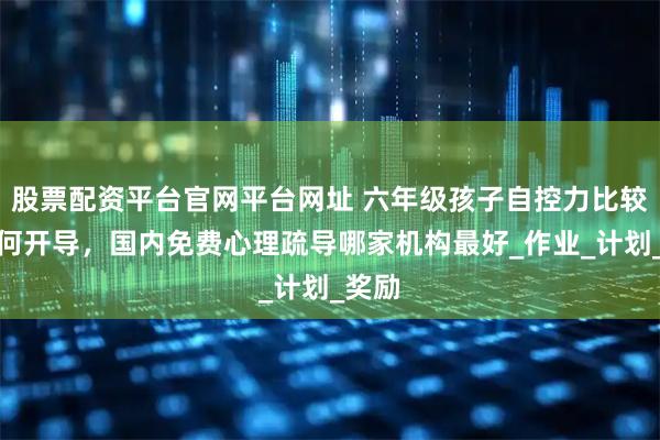 股票配资平台官网平台网址 六年级孩子自控力比较差如何开导，国内免费心理疏导哪家机构最好_作业_计划_奖励