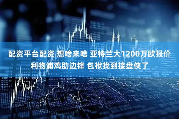 配资平台配资 想啥来啥 亚特兰大1200万欧报价利物浦鸡肋边锋 包袱找到接盘侠了