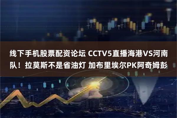 线下手机股票配资论坛 CCTV5直播海港VS河南队！拉莫斯不是省油灯 加布里埃尔PK阿奇姆彭