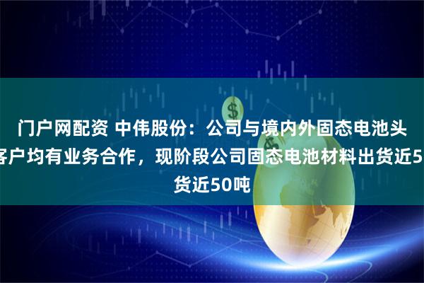 门户网配资 中伟股份：公司与境内外固态电池头部客户均有业务合作，现阶段公司固态电池材料出货近50吨